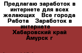 Предлагаю,заработок в интернете для всех желающих - Все города Работа » Заработок в интернете   . Хабаровский край,Амурск г.